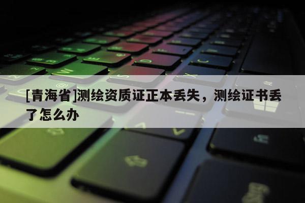 [青海省]测绘资质证正本丢失，测绘证书丢了怎么办