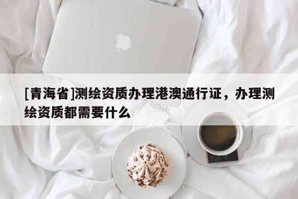 [青海省]测绘资质办理港澳通行证，办理测绘资质都需要什么
