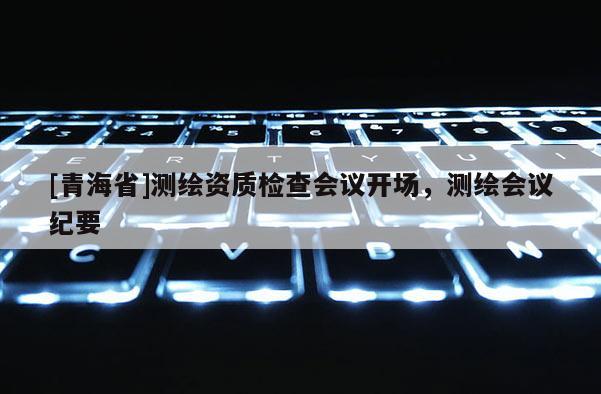 [青海省]测绘资质检查会议开场，测绘会议纪要