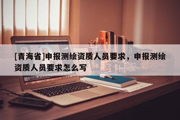 [青海省]申报测绘资质人员要求，申报测绘资质人员要求怎么写