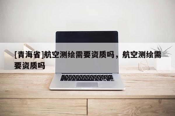 [青海省]航空测绘需要资质吗，航空测绘需要资质吗