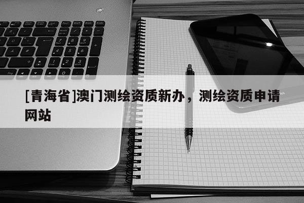 [青海省]澳门测绘资质新办，测绘资质申请网站