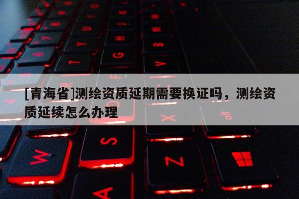[青海省]测绘资质延期需要换证吗，测绘资质延续怎么办理