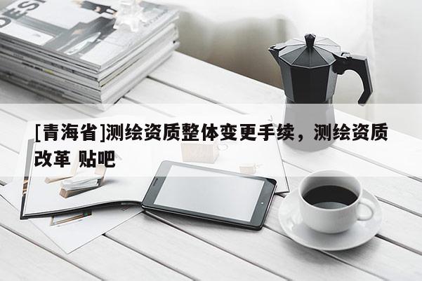 [青海省]测绘资质整体变更手续，测绘资质改革 贴吧