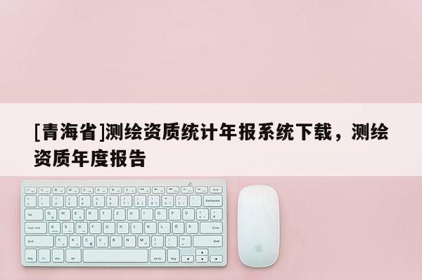 [青海省]测绘资质统计年报系统下载，测绘资质年度报告