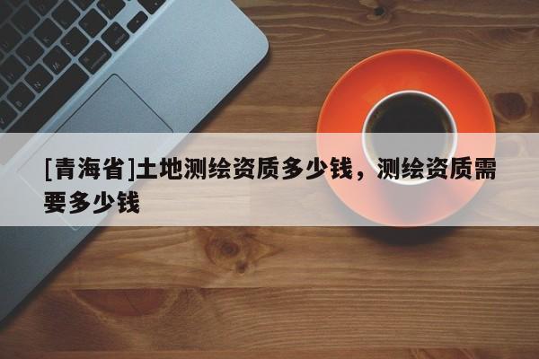 [青海省]土地测绘资质多少钱，测绘资质需要多少钱