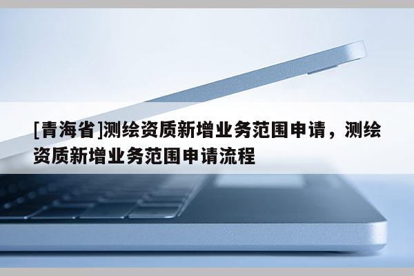 [青海省]测绘资质新增业务范围申请，测绘资质新增业务范围申请流程