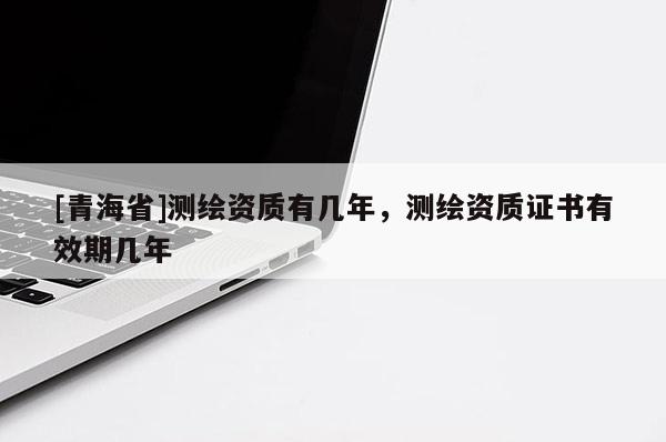 [青海省]测绘资质有几年，测绘资质证书有效期几年