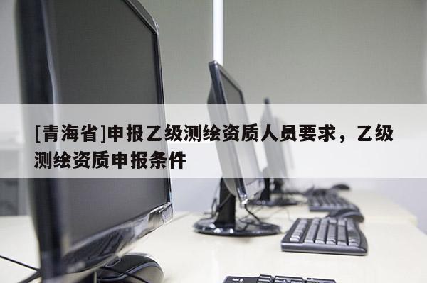 [青海省]申报乙级测绘资质人员要求，乙级测绘资质申报条件