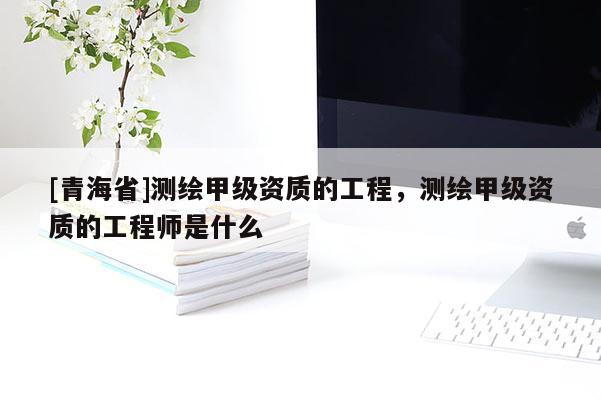 [青海省]测绘甲级资质的工程，测绘甲级资质的工程师是什么