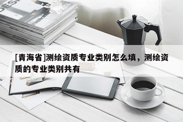 [青海省]测绘资质专业类别怎么填，测绘资质的专业类别共有