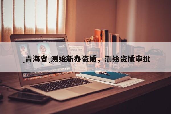 [青海省]测绘新办资质，测绘资质审批