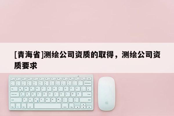 [青海省]测绘公司资质的取得，测绘公司资质要求