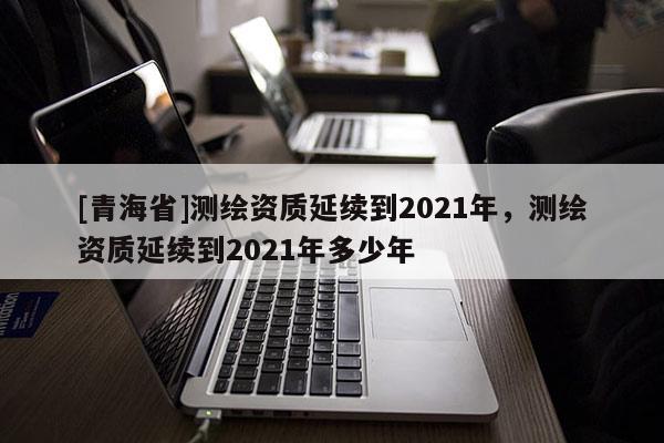 [青海省]测绘资质延续到2021年，测绘资质延续到2021年多少年