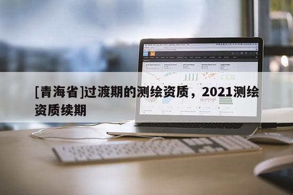 [青海省]过渡期的测绘资质，2021测绘资质续期