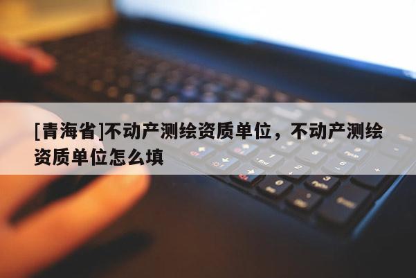 [青海省]不动产测绘资质单位，不动产测绘资质单位怎么填