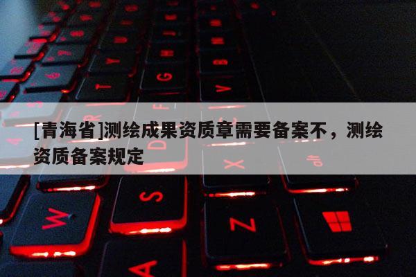 [青海省]测绘成果资质章需要备案不，测绘资质备案规定