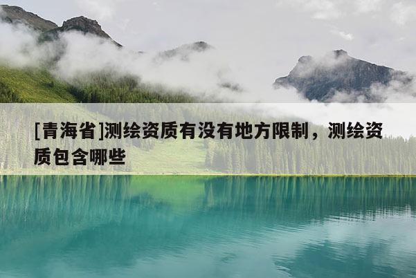 [青海省]测绘资质有没有地方限制，测绘资质包含哪些