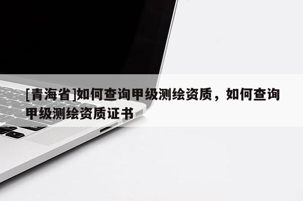 [青海省]如何查询甲级测绘资质，如何查询甲级测绘资质证书
