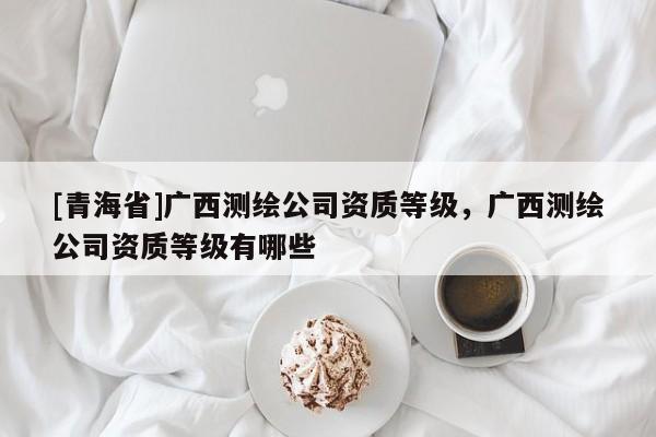 [青海省]广西测绘公司资质等级，广西测绘公司资质等级有哪些