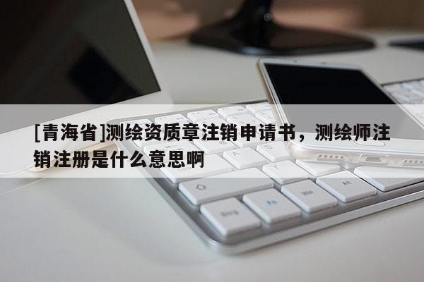 [青海省]测绘资质章注销申请书，测绘师注销注册是什么意思啊