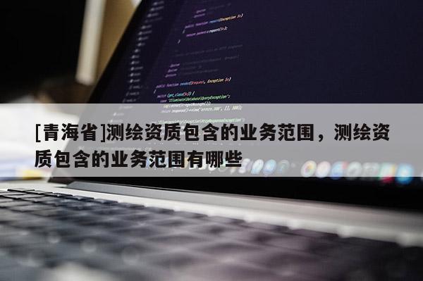 [青海省]测绘资质包含的业务范围，测绘资质包含的业务范围有哪些
