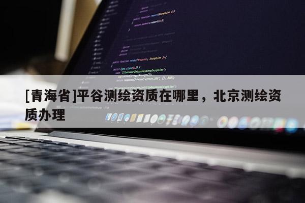 [青海省]平谷测绘资质在哪里，北京测绘资质办理