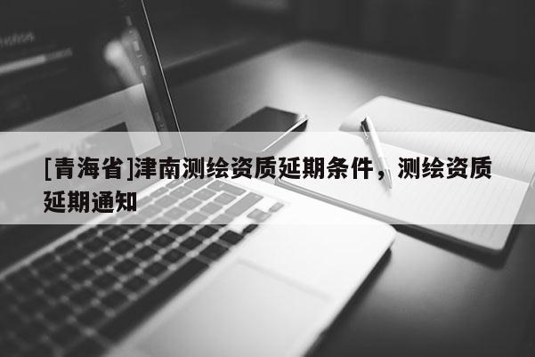 [青海省]津南测绘资质延期条件，测绘资质延期通知