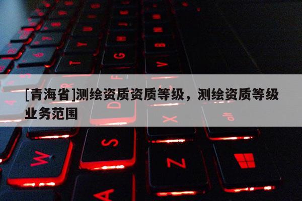 [青海省]测绘资质资质等级，测绘资质等级业务范围