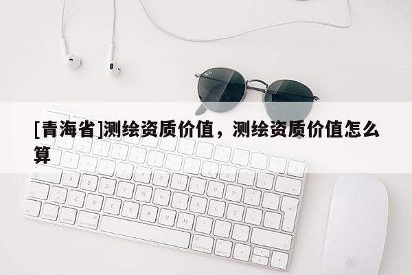 [青海省]测绘资质价值，测绘资质价值怎么算