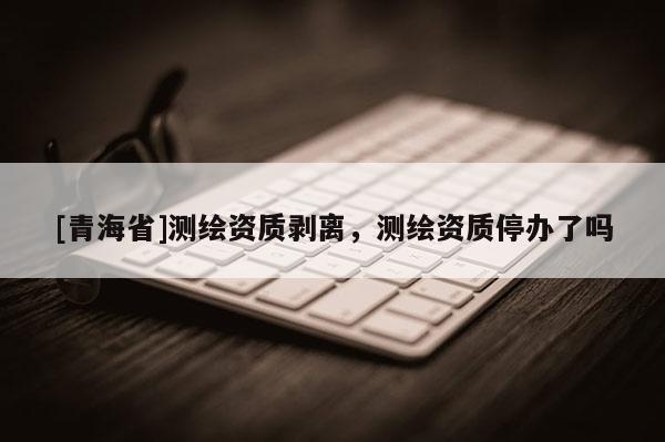 [青海省]测绘资质剥离，测绘资质停办了吗