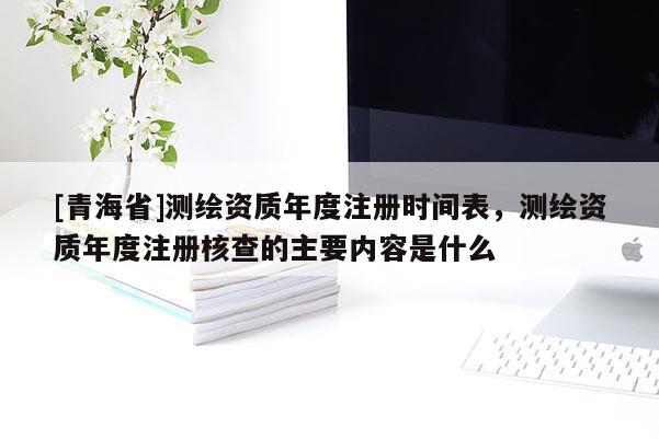 [青海省]测绘资质年度注册时间表，测绘资质年度注册核查的主要内容是什么
