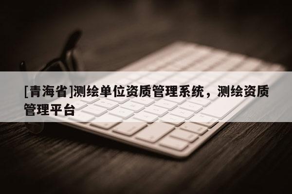 [青海省]测绘单位资质管理系统，测绘资质管理平台