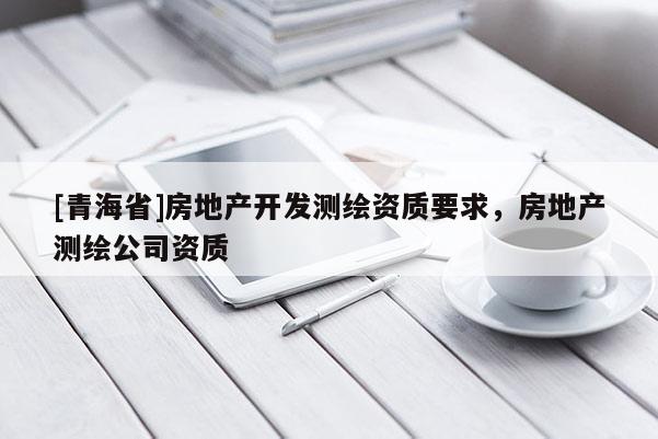 [青海省]房地产开发测绘资质要求，房地产测绘公司资质