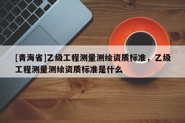 [青海省]乙级工程测量测绘资质标准，乙级工程测量测绘资质标准是什么