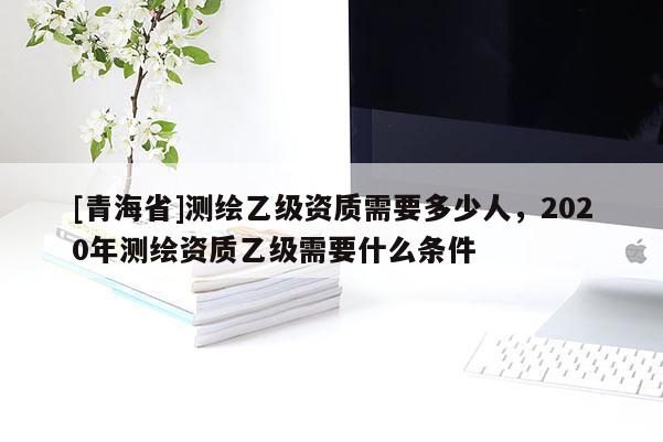 [青海省]测绘乙级资质需要多少人，2020年测绘资质乙级需要什么条件