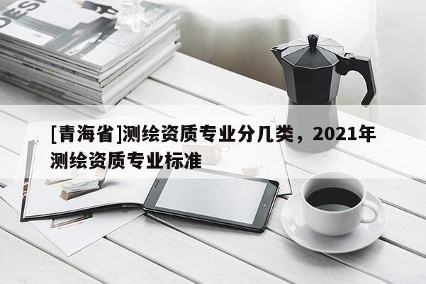 [青海省]测绘资质专业分几类，2021年测绘资质专业标准