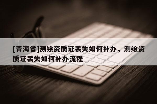 [青海省]测绘资质证丢失如何补办，测绘资质证丢失如何补办流程