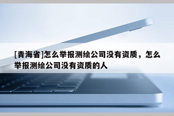 [青海省]怎么举报测绘公司没有资质，怎么举报测绘公司没有资质的人