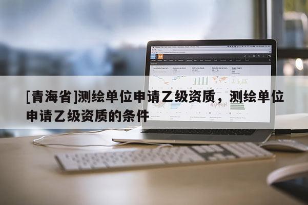 [青海省]测绘单位申请乙级资质，测绘单位申请乙级资质的条件