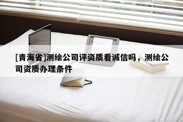 [青海省]测绘公司评资质看诚信吗，测绘公司资质办理条件