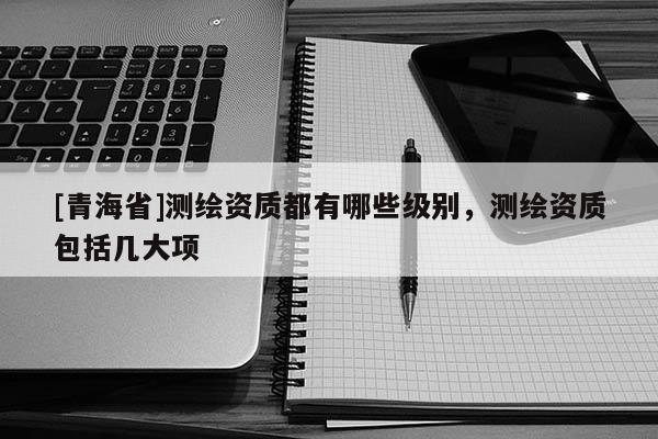 [青海省]测绘资质都有哪些级别，测绘资质包括几大项