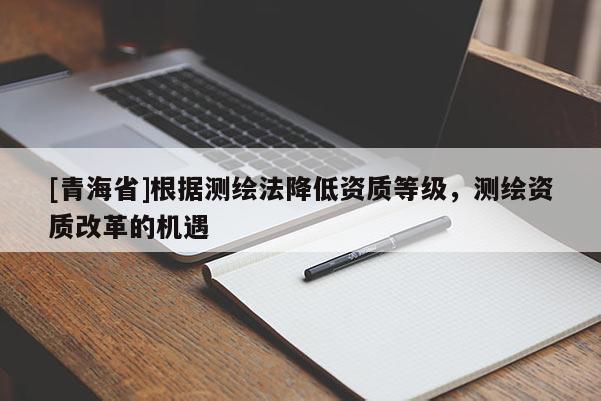 [青海省]根据测绘法降低资质等级，测绘资质改革的机遇