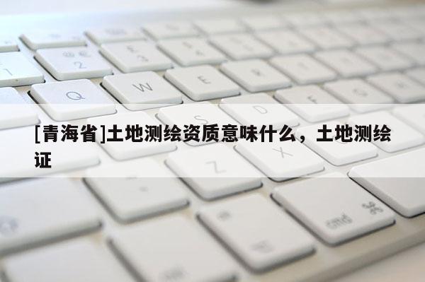 [青海省]土地测绘资质意味什么，土地测绘证