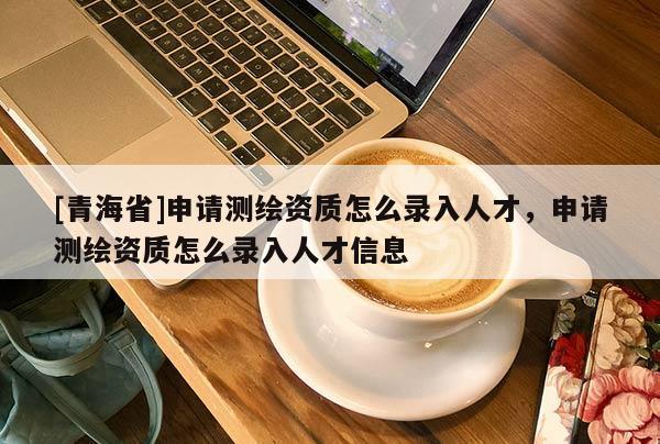 [青海省]申请测绘资质怎么录入人才，申请测绘资质怎么录入人才信息