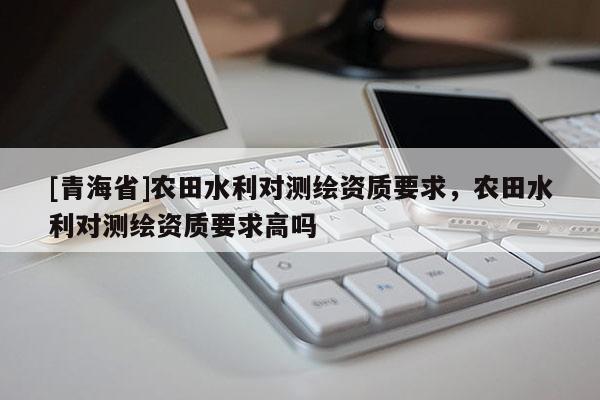 [青海省]农田水利对测绘资质要求，农田水利对测绘资质要求高吗
