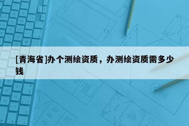 [青海省]办个测绘资质，办测绘资质需多少钱