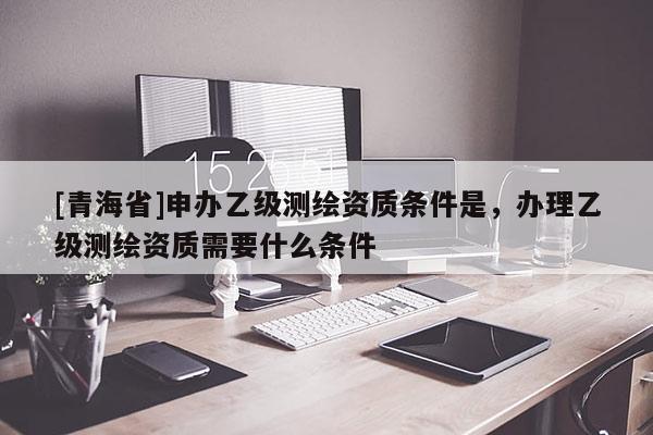 [青海省]申办乙级测绘资质条件是，办理乙级测绘资质需要什么条件