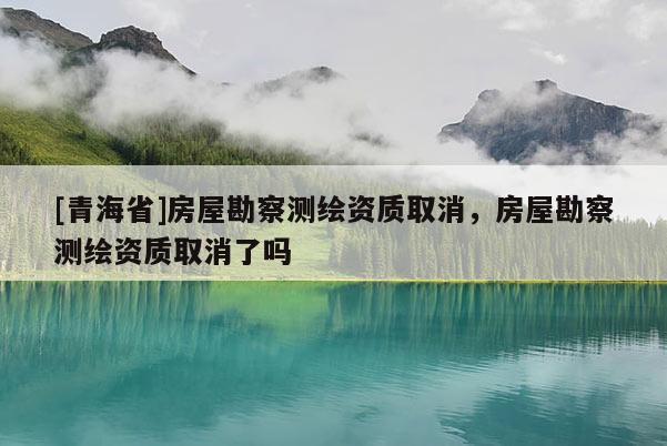 [青海省]房屋勘察测绘资质取消，房屋勘察测绘资质取消了吗