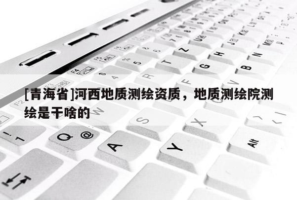 [青海省]河西地质测绘资质，地质测绘院测绘是干啥的